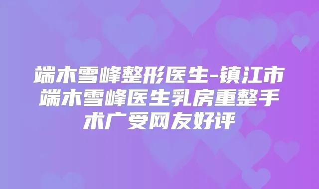 端木雪峰整形医生-镇江市端木雪峰医生乳房重整手术广受网友好评