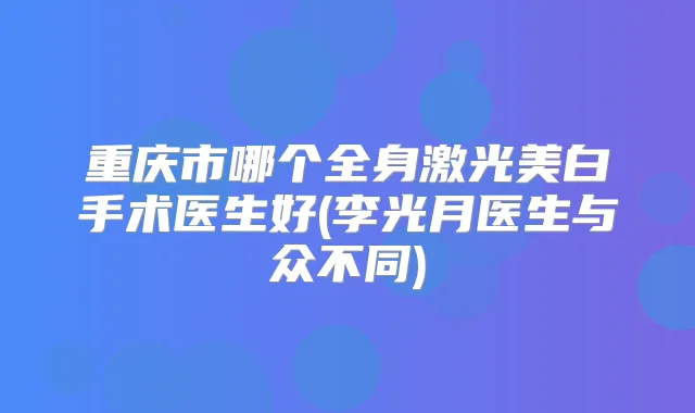 重庆市哪个全身激光美白手术医生好(李光月医生与众不同)