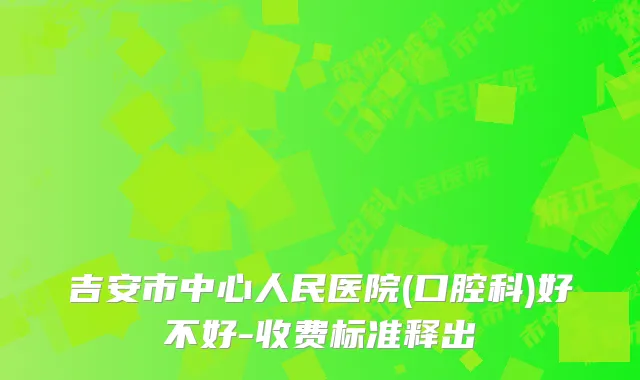 吉安市中心人民医院(口腔科)好不好-收费标准释出