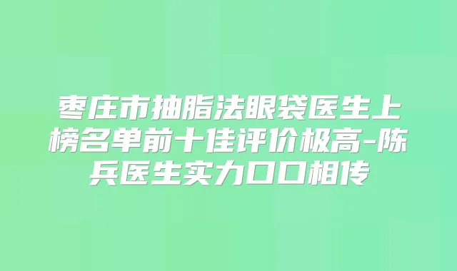 枣庄市抽脂法眼袋医生上榜名单前十佳评价极高-陈兵医生实力口口相传