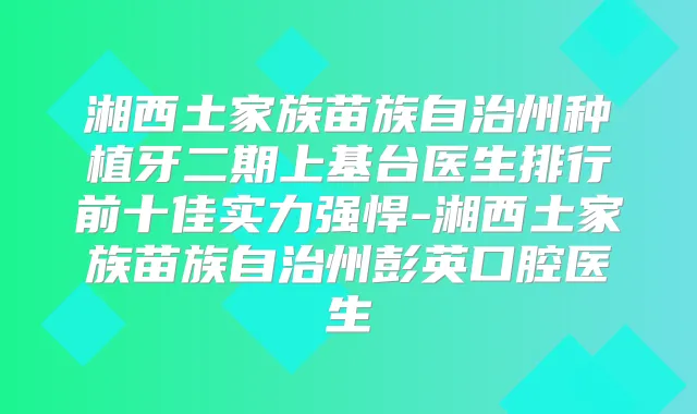 湘西土家族苗族自治州种植牙二期上基台医生排行前十佳实力强悍-湘西土家族苗族自治州彭英口腔医生