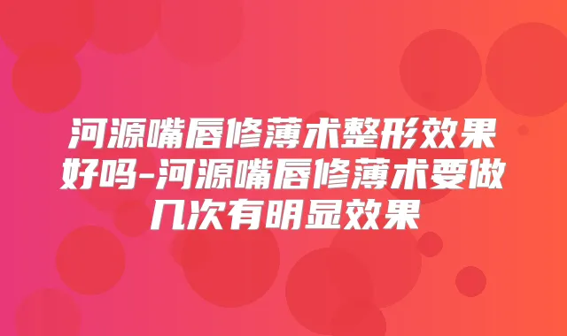 河源嘴唇修薄术整形效果好吗-河源嘴唇修薄术要做几次有明显效果