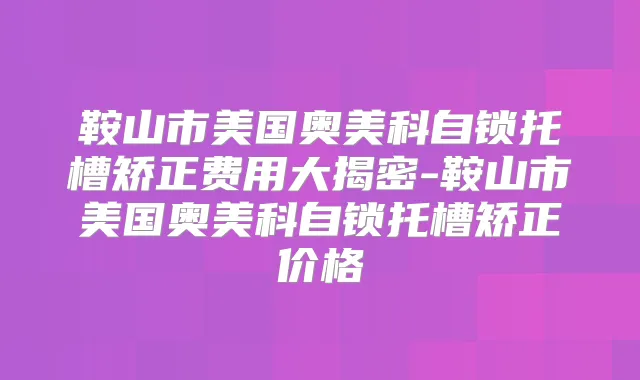 鞍山市美国奥美科自锁托槽矫正费用大揭密-鞍山市美国奥美科自锁托槽矫正价格