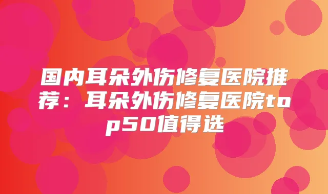 国内耳朵外伤修复医院推荐:耳朵外伤修复医院top50值得选