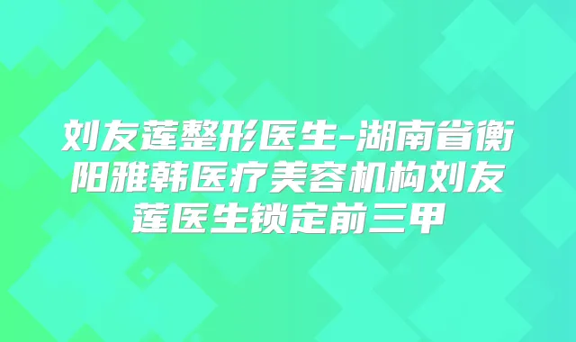 刘友莲整形医生-湖南省衡阳雅韩医疗美容机构刘友莲医生锁定前三甲
