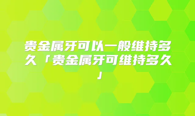 贵金属牙可以一般维持多久「贵金属牙可维持多久」
