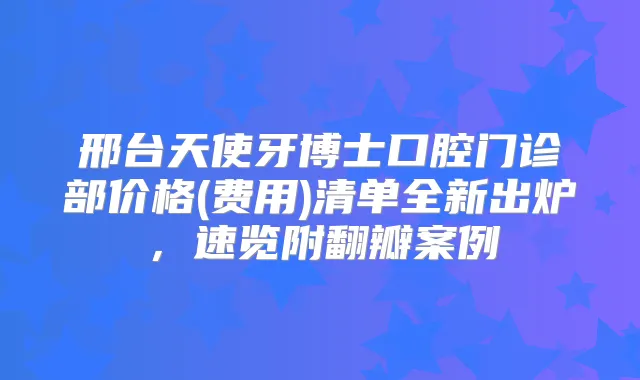 邢台天使牙博士口腔门诊部价格(费用)清单全新出炉,速览附翻瓣案例