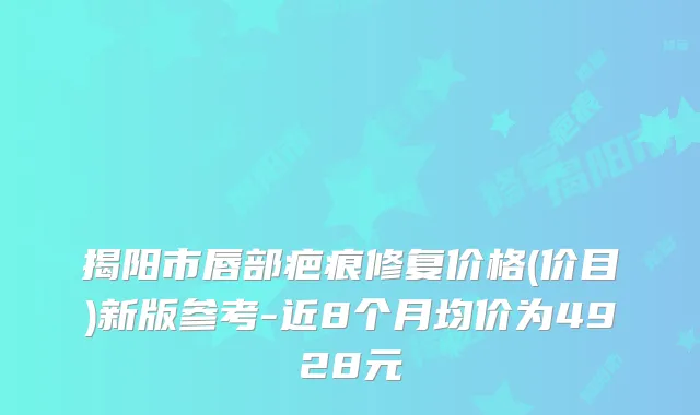 揭阳市唇部疤痕修复价格(价目)新版参考-近8个月均价为4928元