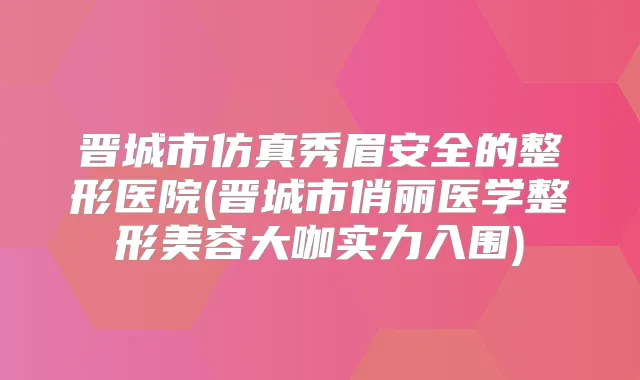 晋城市仿真秀眉安全的整形医院(晋城市俏丽医学整形美容大咖实力入围)