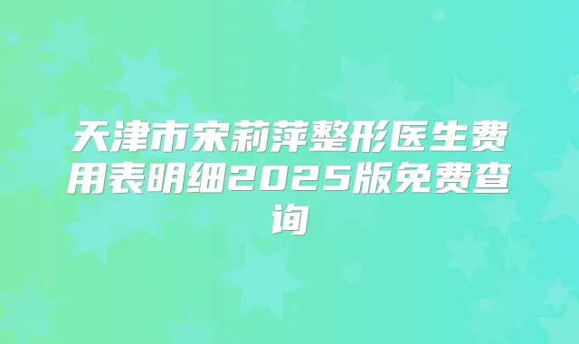 天津市宋莉萍整形医生费用表明细2025版免费查询