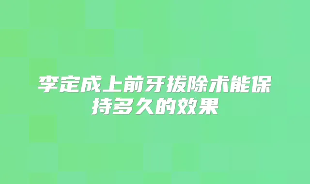 李定成上前牙拔除术能保持多久的效果
