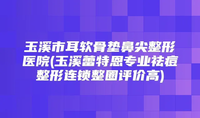 玉溪市耳软骨垫鼻尖整形医院(玉溪蕾特恩专业祛痘整形连锁整圈评价高)