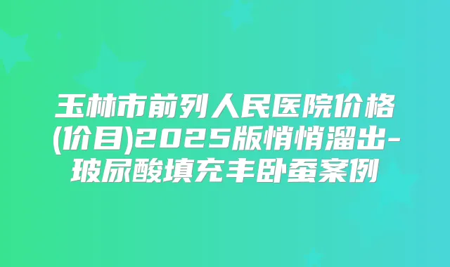 玉林市前列人民医院价格(价目)2025版悄悄溜出-玻尿酸填充丰卧蚕案例