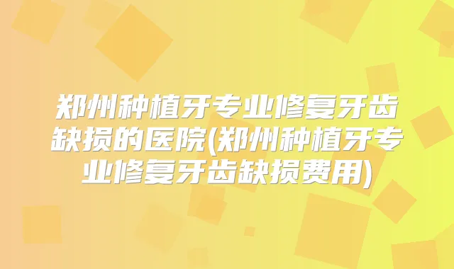 郑州种植牙专业修复牙齿缺损的医院(郑州种植牙专业修复牙齿缺损费用)