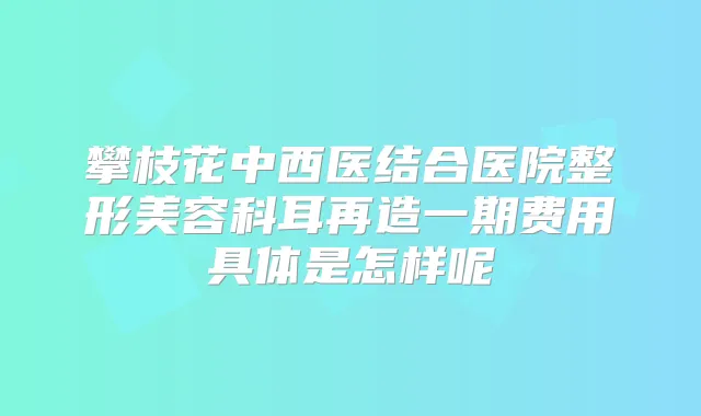 攀枝花中西医结合医院整形美容科耳再造一期费用具体是怎样呢