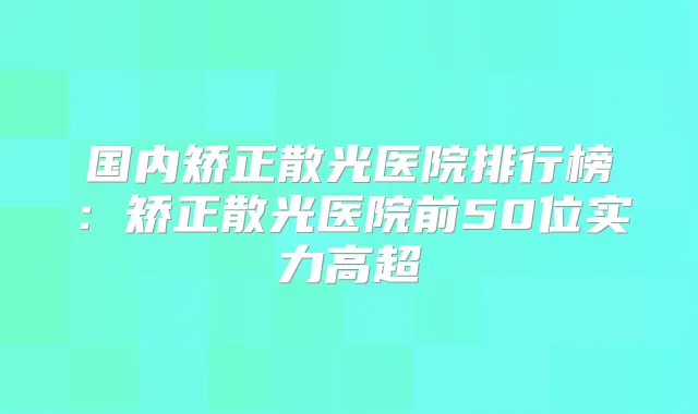 国内矫正散光医院排行榜:矫正散光医院前50位实力高超