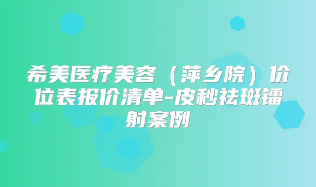 希美医疗美容（萍乡院）价位表报价清单-皮秒祛斑镭射案例