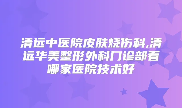 清远中医院皮肤烧伤科,清远华美整形外科门诊部看哪家医院技术好