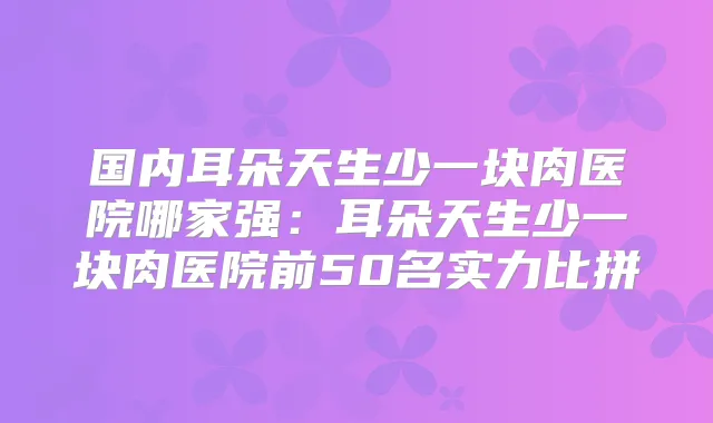 国内耳朵天生少一块肉医院哪家强：耳朵天生少一块肉医院前50名实力比拼