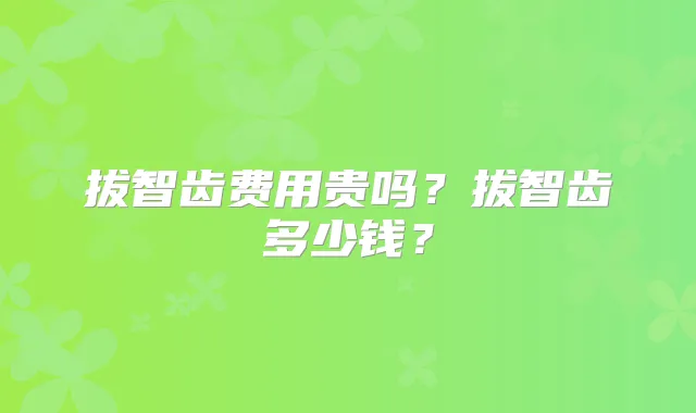 拔智齿费用贵吗?拔智齿多少钱?