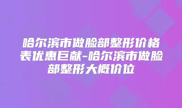 哈尔滨市做脸部整形价格表优惠巨献-哈尔滨市做脸部整形大概价位