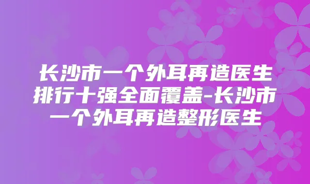 长沙市一个外耳再造医生排行十强全面覆盖-长沙市一个外耳再造整形医生