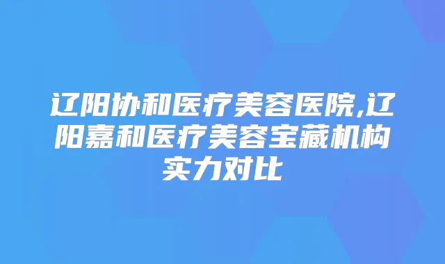 辽阳协和医疗美容医院,辽阳嘉和医疗美容宝藏机构实力对比