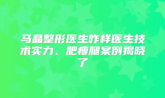 马晶整形医生咋样医生技术实力、肥瘦腿案例揭晓了