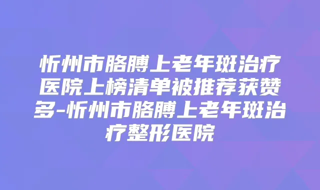 忻州市胳膊上老年斑医院上榜清单被推荐获赞多-忻州市胳膊上老年斑整形医院