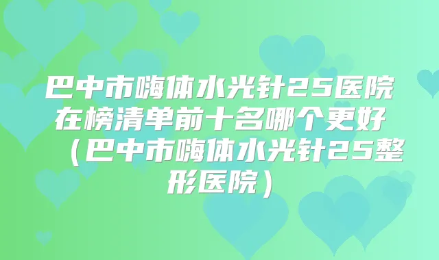 巴中市嗨体水光针25医院在榜清单前十名哪个更好(巴中市嗨体水光针25整形医院)