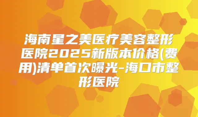 海南星之美医疗美容整形医院2025新版本价格(费用)清单曝光-海口市整形医院