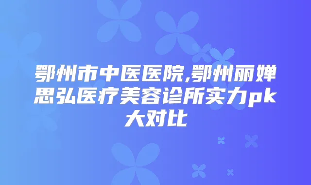 鄂州市中医医院,鄂州丽婵思弘医疗美容诊所实力pk大对比