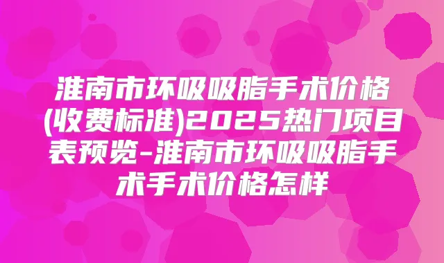 淮南市环吸吸脂手术价格(收费标准)2025热门项目表预览-淮南市环吸吸脂手术手术价格怎样