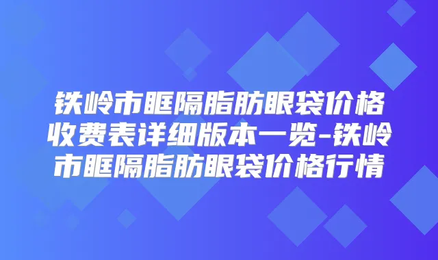 铁岭市眶隔脂肪眼袋价格收费表详细版本一览-铁岭市眶隔脂肪眼袋价格行情