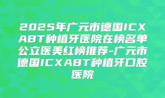 2025年广元市德国ICXABT种植牙医院在榜名单公立医美红榜推荐-广元市德国ICXABT种植牙口腔医院