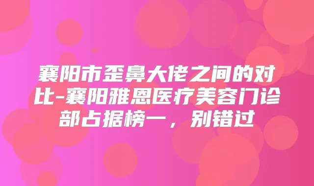 襄阳市歪鼻大佬之间的对比-襄阳雅恩医疗美容门诊部占据榜一，别错过
