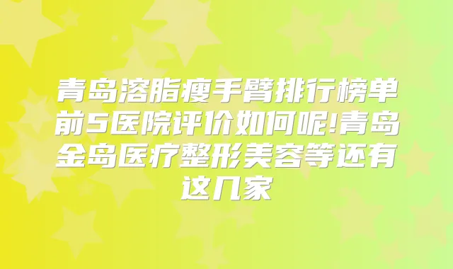 青岛溶脂瘦手臂排行榜单前5医院评价如何呢!青岛金岛医疗整形美容等还有这几家