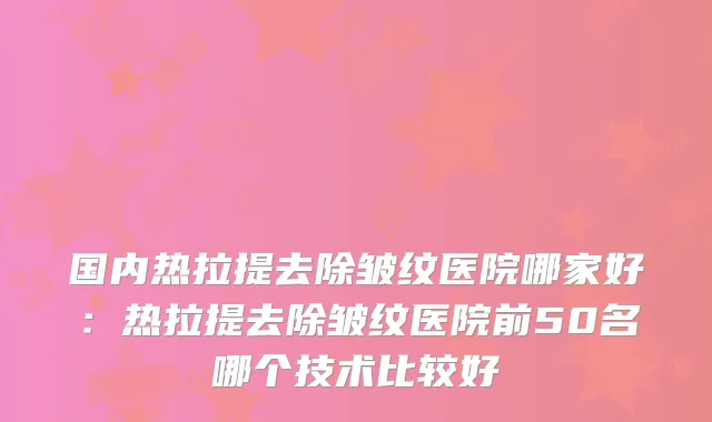 国内热拉提去除皱纹医院哪家好：热拉提去除皱纹医院前50名哪个技术比较好
