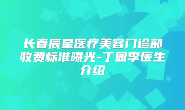 长春辰星医疗美容门诊部收费标准曝光-丁园李医生介绍