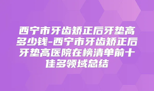 西宁市牙齿矫正后牙垫高多少钱-西宁市牙齿矫正后牙垫高医院在榜清单前十佳多领域总结