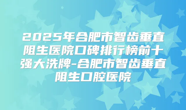 2025年合肥市智齿垂直阻生医院口碑排行榜前十强大洗牌-合肥市智齿垂直阻生口腔医院