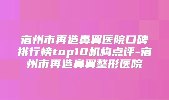 宿州市再造鼻翼医院口碑排行榜top10机构点评-宿州市再造鼻翼整形医院