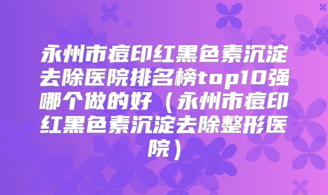 永州市痘印红黑色素沉淀去除医院排名榜top10强哪个做的好（永州市痘印红黑色素沉淀去除整形医院）