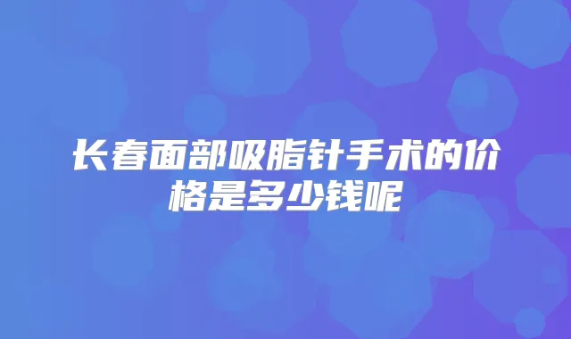 长春面部吸脂针手术的价格是多少钱呢
