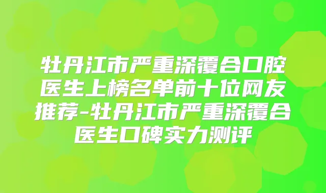 牡丹江市严重深覆合口腔医生上榜名单前十位网友推荐-牡丹江市严重深覆合医生口碑实力测评