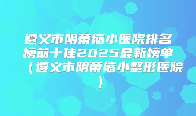 遵义市阴蒂缩小医院排名榜前十佳2025新榜单(遵义市阴蒂缩小整形医院)