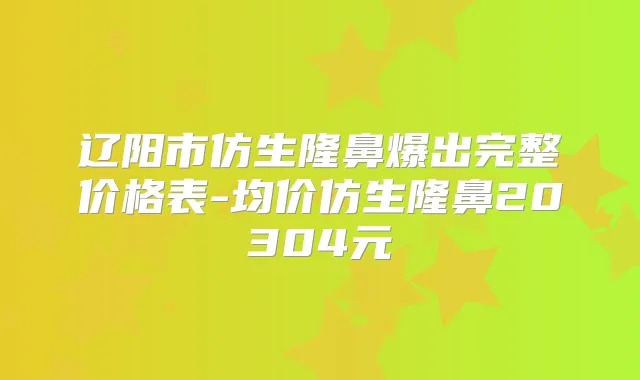 辽阳市仿生隆鼻爆出完整价格表-均价仿生隆鼻20304元
