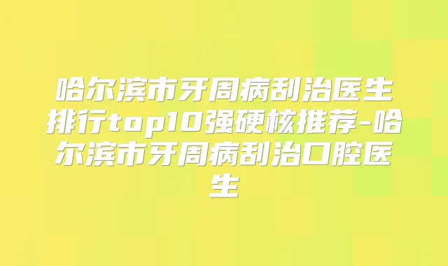 哈尔滨市牙周病刮治医生排行top10强硬核推荐-哈尔滨市牙周病刮治口腔医生