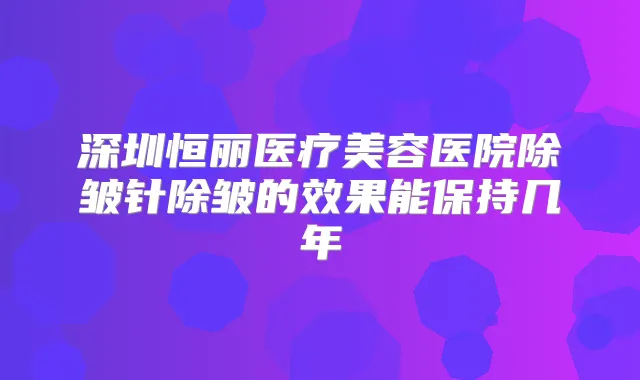 深圳恒丽医疗美容医院除皱针除皱的效果能保持几年