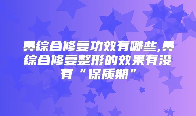 鼻综合修复功效有哪些,鼻综合修复整形的效果有没有“保质期”